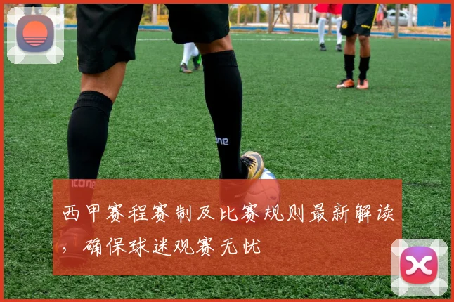 西甲赛程赛制及比赛规则最新解读，确保球迷观赛无忧