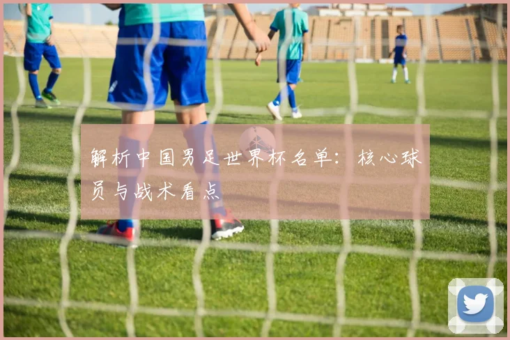 解析中国男足世界杯名单：核心球员与战术看点