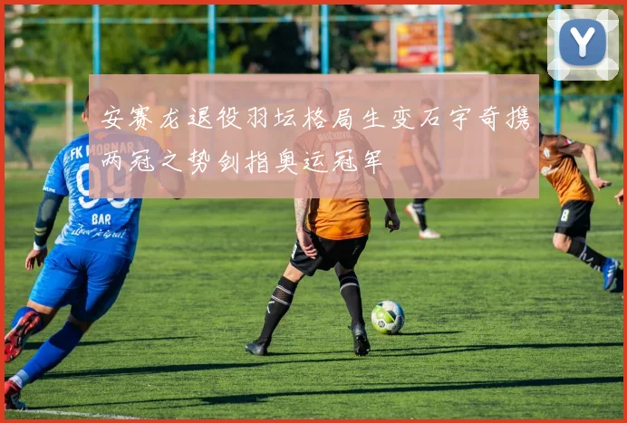 安赛龙退役羽坛格局生变石宇奇携两冠之势剑指奥运冠军